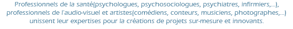 Professionnels de la santé(psychologues, psychosociologues, psychiatres, infirmiers,...), professionnels de l'audio-visuel et artistes(comédiens, conteurs, musiciens, photographes,...) unissent leur expertises pour la créations de projets sur-mesure et innovants.